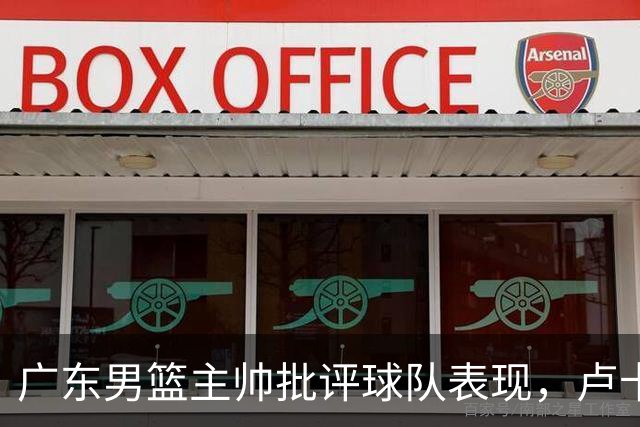 广东男篮主帅批评球队表现，卢卡火力全无遭质疑，年轻球员需做出调整