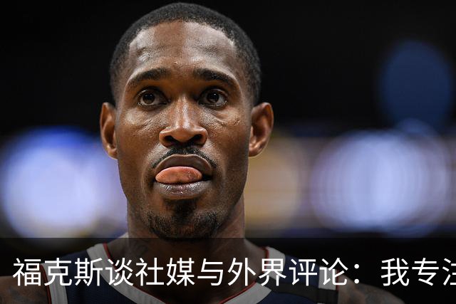福克斯谈社媒与外界评论：我专注于自己，不认同每一个观点